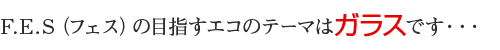 F.E.S（フェス）の目指すエコのテーマはガラスです・・・